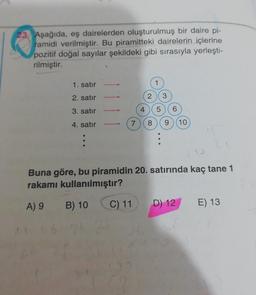 23. Aşağıda, eş dairelerden oluşturulmuş bir daire pi-
ramidi verilmiştir. Bu piramitteki dairelerin içlerine
pozitif doğal sayılar şekildeki gibi sırasıyla yerleşti-
rilmiştir.
1. satır
2. satır
3. satır
4. satır
4
2 3
5
7 8
9 (10)
Buna göre, bu piramidin 20. satırında kaç tane 1
rakamı kullanılmıştır?
A) 9
B) 10 C) 11
D) 12
E) 13