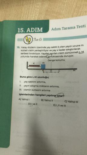 15. ADIM
(80) Test Et
89
Adım Tarama Testi
18. Yatay düzlem üzerinde yay sabiti k olan yayın ucuna m
kütleli cisim yerleştiriliyor ve yay x kadar sıkıştırılarak
serbest bırakılıyor. Yaydan ayrılan cisim sürtünmeli L-M
yolunda hareket ederek Mnoktasında dur