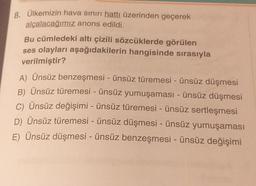 8. Ülkemizin hava sınırı hattı üzerinden geçerek
alçalacağımız anons edildi.
Bu cümledeki altı çizili sözcüklerde görülen
ses olayları aşağıdakilerin hangisinde sırasıyla
verilmiştir?
A) Ünsüz benzeşmesi - ünsüz türemesi - ünsüz düşmesi
B) Ünsüz türemesi - ünsüz yumuşaması - ünsüz düşmesi
C) Ünsüz değişimi - ünsüz türemesi - ünsüz sertleşmesi
D) Ünsüz türemesi - ünsüz düşmesi - ünsüz yumuşaması
E) Ünsüz düşmesi - ünsüz benzeşmesi - ünsüz değişimi