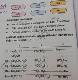 myrama
CH₂OH
HCI
C:
H₂O
a
BF 3
Yukarıdaki maddelerin;
F-O-N
H₂O GI!!
a: Kendi molekülleri arasında hidrojen bağı oluşturanlar
b:
A) H₂O, H₂S
CH₂OH
B)
CH₂OH, H₂O
C) CH₂OH, H₂O
D) CH₂OH, HCH
E) H₂O, HCI
Etkin etkileşim türü dipol-dipol etkileşimi olanlar
Sadece London kuvvetleri ile bir arada tutulanlar
apple ap
şeklinde sınıflandırılması aşağıdakilerden hangisinde
doğru verilmiştir? S
21816)
b
H₂S
HCI, BF3
He
BF H₂S
HCI, H₂S
H₂S, H₂O
CH₂OH, H₂S
He
C
HCI, He
BF, He
3'
BF3, He
He, BF3