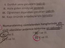 1. Durduk yere çocuklara bağırdı.
II. Hızla giden simitçiye seslendi.
III. Öğretmen dışarıdaki çocukları çağırdı.
IV. Kapı önünde arkadaşlarıyla konuştu.
Numaralanmış cümlelerden hangilerinde altı
çizili sözcükler anlamca birbirine en yakındır?
A) We II.
CXII ve IV.
BIV
BI ve III.
DI ve III.