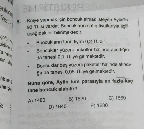 enklem
Test-
lik km
şoför you
birlikte you
re varme
sını alma
una go
5.
53 F
EMAITBI83932
Kolye yapmak için boncuk almak isteyen Aylin'in
93 TL'si vardır. Boncukların satış fiyatlarıyla ilgili
aşağıdakiler bilinmektedir.
Boncukların tane fiyatı 0,2 TL'dir.