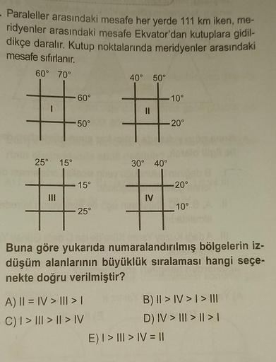 Paraleller arasındaki mesafe her yerde 111 km iken, me-
ridyenler arasındaki mesafe Ekvator'dan kutuplara gidil-
dikçe daralır. Kutup noktalarında meridyenler arasındaki
mesafe sıfırlanır.
60° 70°
-
25° 15°
60°
50°
15°
25°
40° 50°
A) || = |V> ||| > |
C) 1