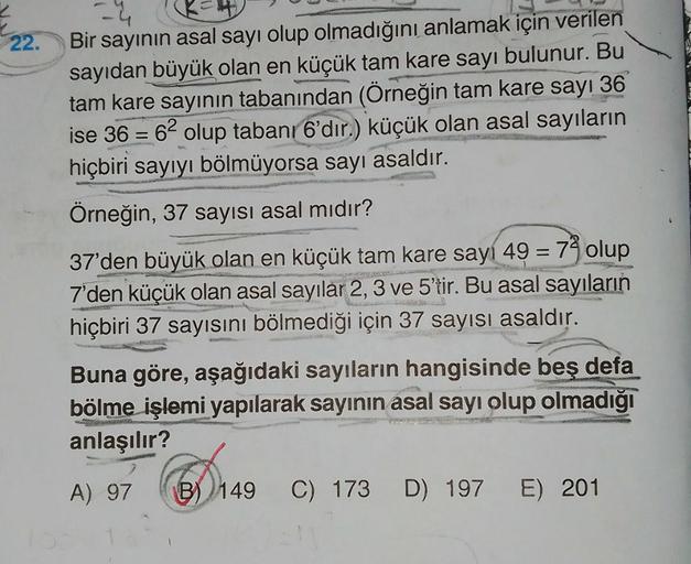 22.
Bir sayının asal sayı olup olmadığını anlamak için verilen
sayıdan büyük olan en küçük tam kare sayı bulunur. Bu
tam kare sayının tabanından (Örneğin tam kare sayı 36
ise 36 = 62 olup tabanı 6'dır.) küçük olan asal sayıların
hiçbiri sayıyı bölmüyorsa s