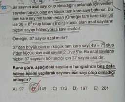 22.
Bir sayının asal sayı olup olmadığını anlamak için verilen
sayıdan büyük olan en küçük tam kare sayı bulunur. Bu
tam kare sayının tabanından (Örneğin tam kare sayı 36
ise 36 = 62 olup tabanı 6'dır.) küçük olan asal sayıların
hiçbiri sayıyı bölmüyorsa sayı asaldır.
P
Örneğin, 37 sayısı asal mıdır?
37'den büyük olan en küçük tam kare sayı 49 = 73 olup
7'den küçük olan asal sayılar 2, 3 ve 5'tir. Bu asal sayıların
hiçbiri 37 sayısını bölmediği için 37 sayısı asaldır.
Buna göre, aşağıdaki sayıların hangisinde beş defa
bölme işlemi yapılarak sayının asal sayı olup olmadığı
anlaşılır?
A) 97
B) 149 C) 173 D) 197 E) 201