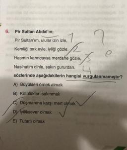 6. Pir Sultan Abdal'ın;
Pir Sultan'ım, ulular izin izle,
1
Kemliği terk eyle, iyliği gözle.
Hasmin karıncaysa merdane gözle,
Nasihatim dinle, sakın gururdan.
4
sözlerinde aşağıdakilerin hangisi vurgulanmamıştır?
A) Büyükleri örnek almak
B) Kötülükten sakınmak
C) Düşmanına karşı mert olmak
D) İyiliksever olmak
E) Tutarlı olmak