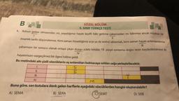 B
SÖZEL BÖLÜM
5. SINIF TÜRKÇE TESTİ
||
Ruhun gıdası olmasından mı, yaşadığımız hayatı keyifli hâle getirme çabamızdan mı bilinmez ancak müziksiz bir
insanlık tarihi düşünülemez. Kimi zaman hissettiğimiz acıyı ya da sevinci aktarmak, kimi zaman hayatı anlamlandırma
çabamızın bir sonucu olarak ortaya çıkan duygu yüklü notalar, 19. yüzyıl sonlarına doğru sesin kaydedilebilmesi ile
III
IV
1.
hayatımızın vazgeçilmez bir ögesi hâline geldi.
Bu metindeki altı çizili sözcüklerin eş anlamlıları bulmacaya soldan sağa yerleştirilecektir.
S
E
1.
11.
Le
III.
IV.
Buna göre, sarı kutulara denk gelen harflerle aşağıdaki sözcüklerden hangisi oluşturulabilir?
A) SEMA
B) SERA
C) SEMT
D) SERI