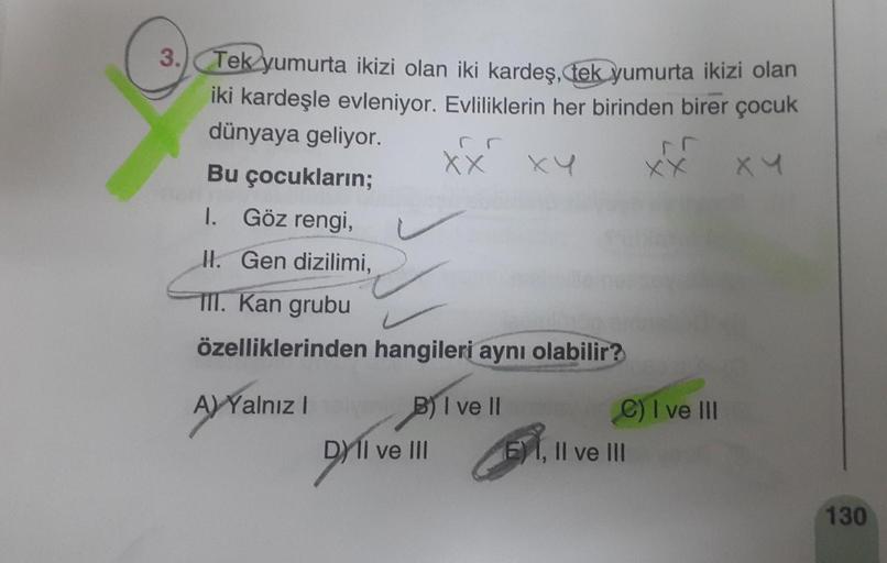 3. Tek yumurta ikizi olan iki kardeş, tek yumurta ikizi olan
iki kardeşle evleniyor. Evliliklerin her birinden birer çocuk
dünyaya geliyor.
Bu çocukların;
I. Göz rengi,
II. Gen dizilimi,
TII. Kan grubu
özelliklerinden hangileri aynı olabilir?
A) Yalnız I
X