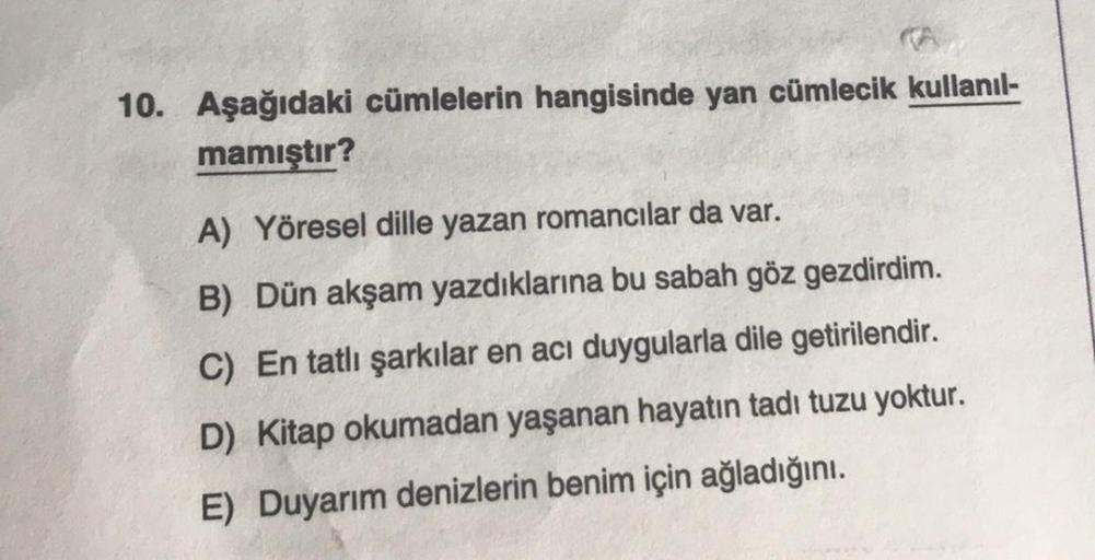 10. Aşağıdaki cümlelerin hangisinde yan cümlecik kullanıl-
mamıştır?
A) Yöresel dille yazan romancılar da var.
B) Dün akşam yazdıklarına bu sabah göz gezdirdim.
C) En tatlı şarkılar en acı duygularla dile getirilendir.
D) Kitap okumadan yaşanan hayatın tad