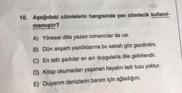 10. Aşağıdaki cümlelerin hangisinde yan cümlecik kullanıl-
mamıştır?
A) Yöresel dille yazan romancılar da var.
B) Dün akşam yazdıklarına bu sabah göz gezdirdim.
C) En tatlı şarkılar en acı duygularla dile getirilendir.
D) Kitap okumadan yaşanan hayatın tadı tuzu yoktur.
E) Duyarım denizlerin benim için ağladığını.