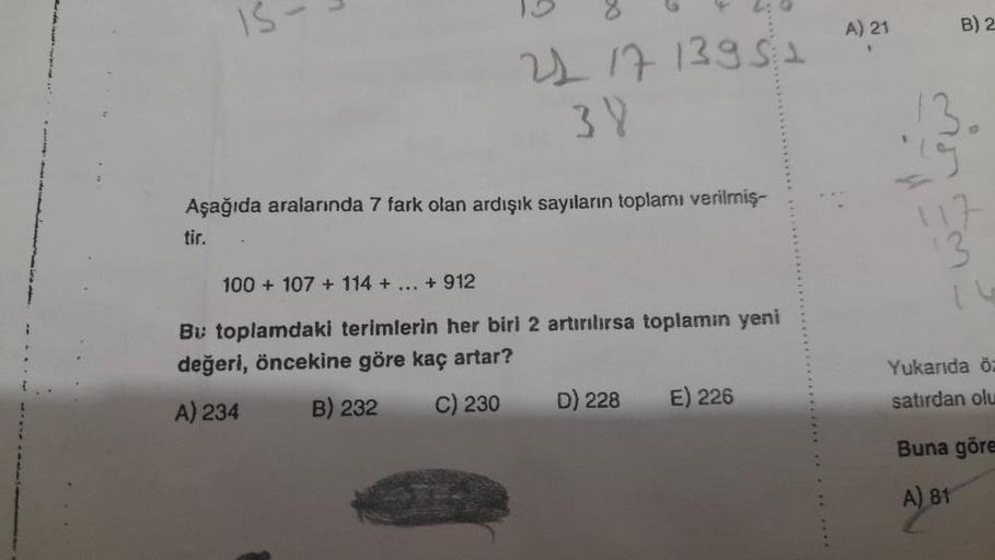 IS
21 17 13951
38
Aşağıda aralarında 7 fark olan ardışık sayıların toplamı verilmiş-
tir.
100+ 107 + 114 + ... + 912
Bu toplamdaki terimlerin her biri 2 artırılırsa toplamın yeni
değeri, öncekine göre kaç artar?
A) 234
B) 232
C) 230
D) 228
E) 226
A) 21
B) 