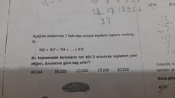 IS
21 17 13951
38
Aşağıda aralarında 7 fark olan ardışık sayıların toplamı verilmiş-
tir.
100+ 107 + 114 + ... + 912
Bu toplamdaki terimlerin her biri 2 artırılırsa toplamın yeni
değeri, öncekine göre kaç artar?
A) 234
B) 232
C) 230
D) 228
E) 226
A) 21
B) 2
13.
29
117
Yukarıda öz
satırdan olu
Buna göre
A) 81