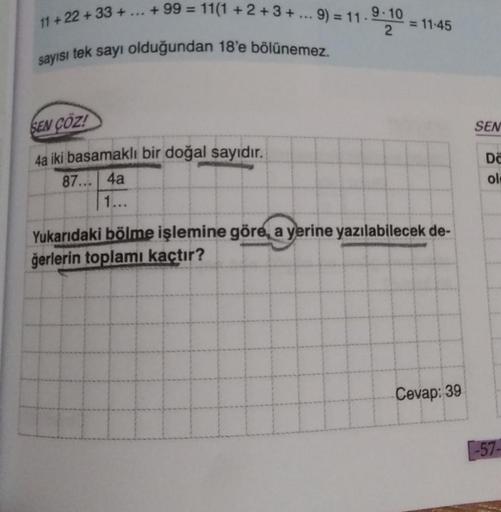 11+ 22 +33 +
+99 = 11(1+2+3+... 9) = 11-
sayısı tek sayı olduğundan 18'e bölünemez.
SEN COZ!
4a iki basamaklı bir doğal sayıdır.
87... 4a
1...
9-10
2
= 11-45
Yukarıdaki bölme işlemine göre, a yerine yazılabilecek de-
ğerlerin toplamı kaçtır?
Cevap: 39
SEN
