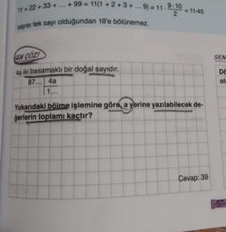11+ 22 +33 +
+99 = 11(1+2+3+... 9) = 11-
sayısı tek sayı olduğundan 18'e bölünemez.
SEN COZ!
4a iki basamaklı bir doğal sayıdır.
87... 4a
1...
9-10
2
= 11-45
Yukarıdaki bölme işlemine göre, a yerine yazılabilecek de-
ğerlerin toplamı kaçtır?
Cevap: 39
SEN
Do
ol
-57-