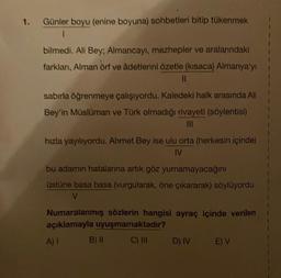 1.
Günler boyu (enine boyuna) sohbetleri bitip tükenmek
1
bilmedi. Ali Bey; Almancayı, mezhepler ve aralarındaki
farklanı, Alman örf ve âdetlerini özetle (kısaca) Almanya'yı
||
sabırla öğrenmeye çalışıyordu. Kaledeki halk arasında All
Bey'in Müslüman ve Türk olmadığı rivayeti (söylentisi)
|||
hızla yayılıyordu. Ahmet Bey ise ulu orta (herkesin içinde)
IV
bu adamın hatalarına artık göz yumamayacağını
üstüne basa basa (vurgularak, öne çıkararak) söylüyordu.
V
Numaralanmış sözlerin hangisi ayraç içinde verilen
açıklamayla uyuşmamaktadır?
A) I
C) III
B) II
D) IV E) V