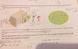 is
16. Kerem ve Aysun aynı apartmanda oturmakta ve apartmanlarının yakınında bulunan çocuk parkına
birlikte yürüyerek gidip gelmektedirler.
0
5
1
z
us=
30 cm
Aysun'un bir adımının uzunluğu 30 cm'dir. Aysun apartmanlarından çocuk parkına gidene kadar
450 adım atmaktadır. Kerem'in ise bir adımının uzunluğu 45 cm'dir.
(15
225
Kerem, apartmalarından çocuk parkına gidinceye kadar kaç adım atacağını hesaplamak için aşağı-
daki işlemlerden hangisini yapabilir?
(30 x 450) ÷ 45 = 300
450+ 30+ 45 = 60
Aysun Is
adv
B) (45 x 450) + 30 = 675
D) 450 45+ 30 = 40