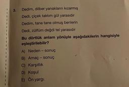 3.
Dedim, dilber yanakların kızarmış
Dedi, çiçek taktım gül yarasıdır
Dedim, tane tane olmuş benlerin
Dedi, zülfüm değdi tel yarasıdır
Bu dörtlük anlam yönüyle aşağıdakilerin hangisiyle
eşleştirilebilir?
A) Neden- sonuç
B) Amaç - sonuç
C) Karşıtlık
D) Koşul
E) Ön yargı.