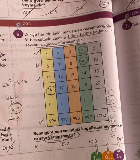 er
ya-
avi
Idi-
4
640
JU
azdığı
basıl-
olur?
D) 12
koymalıdır?
=9
A)
26²-676
ZOR
6. Zekiye her biri farklı renklerden oluşan aşağıda
ki beş sütunlu zemine 1'den 1000'e kadar olan
sayıları aşağıdaki gibi yazmıştır.
V
2
1
B) 5
6
2
7
11 12
16 17
E
3
8
C16
13