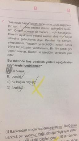 B
7. Yazmaya başlamadan önce uzun uzun düşünen-
ler var. --ben sadece ilhamın gelmesini bekle-
rim. Ondan sonrası bir macera...
kanatlarımı
hayal
takarım ayaklarım yerden kesilsin diye
ülkesine gidebileyim diye. Kendimi hiç tutmam,
yargılamam. Yazarım yazabildiğim kadar. Sonra
şöyle bir süzerim yazdıklarımı. Bir film şeridi gibi
geçer olaylar. Baktım ki istediğim yerdeyim yazı
biter.
Bu metinde boş bırakılan yerlere aşağıdakile-
rin hangisi getirilemez?
Ailk olarak
B) oysaki
C) bir başka deyişle
D) özellikle
(1) Barkoddan en çok satıcılar yararlanır. (II) Çünkü
barkod; okuyucunun bağlı olduğu bilgisayar siste-
ilgili cesitli bilgiler içerir. (III) Bir ürünün
kadar
no