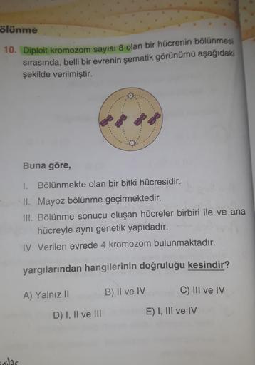 ölünme
10. Diploit kromozom sayısı 8 olan bir hücrenin bölünmesi
sırasında, belli bir evrenin şematik görünümü aşağıdakı
şekilde verilmiştir.
ilic
Buna göre,
I. Bölünmekte olan bir bitki hücresidir.
II. Mayoz bölünme geçirmektedir.
III. Bölünme sonucu oluş