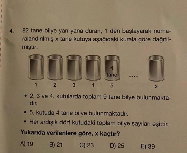 I
1
4. 82 tane bilye yan yana duran, 1 den başlayarak numa-
ralandırılmış x tane kutuya aşağıdaki kurala göre dağıtıl-
mıştır.
100
tane
1 2 3 4 5
▪▪▪▪▪
X
2, 3 ve 4. kutularda toplam 9 tane bilye bulunmakta-
dır.
• 5. kutuda 4 tane bilye bulunmaktadır.
• He