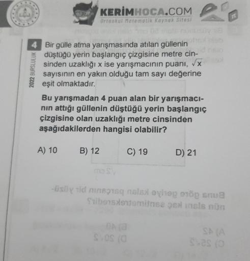 2022 BURSLULUK
grd
4 Bir gülle atma yarışmasında atılan güllenin
düştüğü yerin başlangıç çizgisine metre cin-
sinden uzaklığı x ise yarışmacının puanı, √x
sayısının en yakın olduğu tam sayı değerine
eşit olmaktadır.
A) 10
KERİMHOCA.COM
Ortaokul Matematik K
