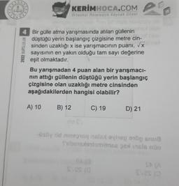 2022 BURSLULUK
grd
4 Bir gülle atma yarışmasında atılan güllenin
düştüğü yerin başlangıç çizgisine metre cin-
sinden uzaklığı x ise yarışmacının puanı, √x
sayısının en yakın olduğu tam sayı değerine
eşit olmaktadır.
A) 10
KERİMHOCA.COM
Ortaokul Matematik Kaynak Sitesi
Bu yarışmadan 4 puan alan bir yarışmacı-
nın attığı güllenin düştüğü yerin başlangıç
çizgisine olan uzaklığı metre cinsinden
aşağıdakilerden hangisi olabilir?
B) 12
C) 19
D) 21
SYOS (0
18
a
-üsüy id ins21sq nalax oing on
Sibensxlentomilnse psal insls nün
svas (0
I