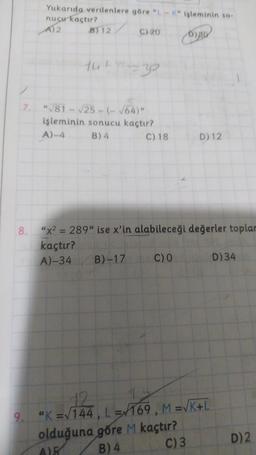 Yukarıda verilenlere göre "L-K" işleminin so-
nucu kaçtır?
A) 2
B) 12
166
C) 20
7. "√81-√25-(- √64)"
işleminin sonucu kaçtır?
A)-4 B) 4
B)-17
C) 18
8. "x² = 289" ise x'in alabileceği değerler toplar
kaçtır?
A)-34
C) O
D)30
D) 12
olduğ
olduğuna göre M kaçtır?
B) 4
AIR
C) 3
12
"K=√144, L=169, M =√K+L
D) 34
D) 2