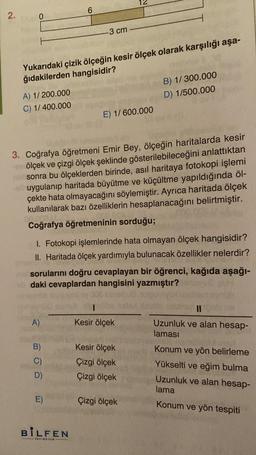 2.
0
A) 1/200.000
C) 1/400.000
Yukarıdaki çizik ölçeğin kesir ölçek olarak karşılığı aşa-
ğıdakilerden hangisidir?
A)
6
B)
C)
D)
-3 cm
3. Coğrafya öğretmeni Emir Bey, ölçeğin haritalarda kesir
ve ölçek ve çizgi ölçek şeklinde gösterilebileceğini anlattıktan
sonra bu ölçeklerden birinde, asıl haritaya fotokopi işlemi
uygulanıp haritada büyütme ve küçültme yapıldığında öl-
çekte hata olmayacağını söylemiştir. Ayrıca haritada ölçek
kullanılarak bazı özelliklerin hesaplanacağını belirtmiştir.
00.003)
Coğrafya öğretmeninin sorduğu;
E)
I. Fotokopi işlemlerinde hata olmayan ölçek hangisidir?
II. Haritada ölçek yardımıyla bulunacak özellikler nelerdir?
av sorularını doğru cevaplayan bir öğrenci, kağıda aşağı-
daki cevaplardan hangisini yazmıştır?
BİLFEN
YAYINCILIK
E) 1/600.000
Kesir ölçek
B) 1/300.000
D) 1/500.000
Kesir ölçek
Çizgi ölçek
Çizgi ölçek
Çizgi ölçek
11
Uzunluk ve alan hesap-
laması
Konum ve yön belirleme
Yükselti ve eğim bulma
Uzunluk ve alan hesap-
lama
Konum ve yön tespiti