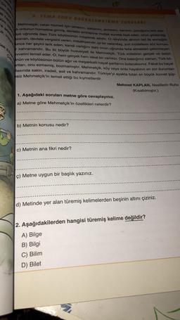 almayac
zim siper
ak hareke
a arkasın
k. Hayre
berber
cek Efsan
Cana
3. TEMA SONU DEĞERLENDİRME
SORULARI
Mehmetçik; vatan hizmeti için tarlasını, sabanını, annesini, karısını, çocuğunu terk ede-
k ordunun hizmetine girmiş, devletin emirlerine mutlak surette itaat eden, onun gösterdiği
aye uğrunda ölen Türk köylüsünün müşterek adıdır. O; köyünde alnının teri ile ekmeğini
azanan, devlete vergisini veren, misafirperver, iyi bir vatandaş, yurt müdafaası söz konusu
unca her şeyini terk eden, kendi varlığını dahi onun uğrunda feda etmekten çekinmeyen
kahramandır. Bu iki büyük hususiyeti ile Mehmetçik, Türk milletinin gerçek ve üstün
uvvetini temsil eder. O, hem gerçek hem ideal bir varlıktır. Ona baktığınız zaman, Türk kö-
nün ve köylüsünün bütün ağır ve meşakkatli hayat şartlarını bulacaksınız. Fakat bu hayat
artları, onu ezmemiş, bozmamıştır. Mehmetçik, köy veya ordu hayatının en zor durumları
tasında sakin, iradeli, asil ve kahramandır. Türkiye'yi ayakta tutan en büyük kuvvet şüp-
esiz Mehmetçik'in temsil ettiği bu kıymetlerdir.
1. Aşağıdaki soruları metne göre cevaplayınız.
a) Metne göre Mehmetçik'in özellikleri nelerdir?
b) Metnin konusu nedir?
c) Metnin ana fikri nedir?
ç) Metne uygun bir başlık yazınız.
Mehmet KAPLAN, Nesillerin Ruhu
(Kısaltılmıştır.)
d) Metinde yer alan türemiş kelimelerden beşinin altını çiziniz.
2. Aşağıdakilerden hangisi türemiş kelime değildir?
A) Bilge
B) Bilgi
C) Bilim
D) Bilet