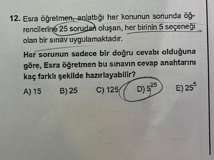 12. Esra öğretmen, anlattığı her konunun sonunda öğ-
rencilerine 25 sorudan oluşan, her birinin 5 seçeneği
olan bir sınav uygulamaktadır.
Her sorunun sadece bir doğru cevabı olduğuna
göre, Esra öğretmen bu sınavın cevap anahtarını
kaç farklı şekilde hazırl