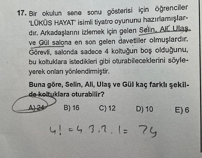 17. Bir okulun sene sonu gösterisi için öğrenciler
'LÜKÜS HAYAT' isimli tiyatro oyununu hazırlamışlar-
dır. Arkadaşlarını izlemek için gelen Selin, Ali, Ulaş
ve Gül salona en son gelen davetliler olmuşlardır.
Görevli, salonda sadece 4 koltuğun boş olduğunu