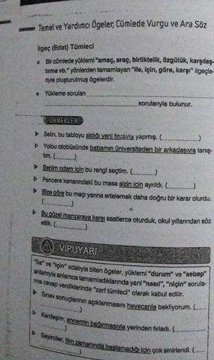 Temel ve Yardımcı Ögeler, Cümlede Vurgu ve Ara Söz
ilgeç (Edat) Tümleci
• Bir cümlede yüklemi "amaç, araç, birliktelik, özgülük, karşılaş
tırma vb." yönlerden tamamlayan "ile, için, göre, karşı" ilgeçle-
riyle oluşturulmuş ögelerdir.
Yükleme sorulan
sorula