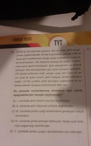 TÜRKÇE TESTİ
TYT
9. (1) Ne tür şiir yazılırsa yazılsın, ses ve uyak, şiirin vazge-
çilmez ögelerindendir. (II) Ne ki günümüz şiirinde, halk ve
divan şiiri örneklerinde olduğu kadar sistemli bir uyak kul-
lanılmamaktadır. (III) Sistemli olmasa da uyağın kul