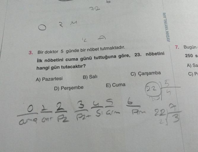 3 M
"L
3. Bir doktor 5 günde bir nöbet tutmaktadır.
İlk nöbetini cuma günü tuttuğuna göre, 23. nöbetini
hangi gün tutacaktır?
A) Pazartesi
02
ama ant
B) Sali
D) Perşembe
3
E) Cuma
C) Çarşamba
6
am
AYDIN YAYINLARI
22
7. Bugün.
250 s
5
5
22/23
A) Sa
C) Pa
