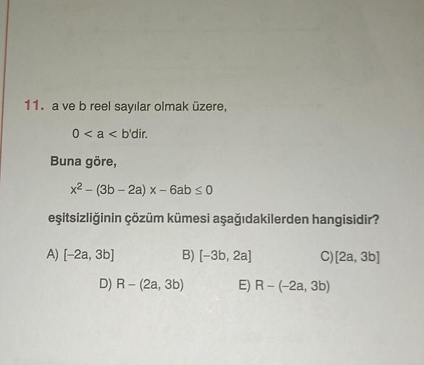 11. a ve b reel sayılar olmak üzere,
0 < a < b'dir.
Buna göre,
x² - (3b-2a) x - 6ab ≤ 0
eşitsizliğinin çözüm kümesi aşağıdakilerden hangisidir?
A) [-2a, 3b]
B) [−3b, 2a]
D) R - (2a, 3b)
C) [2a, 3b]
E) R - (-2a, 3b)