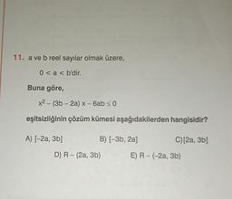11. a ve b reel sayılar olmak üzere,
0 < a < b'dir.
Buna göre,
x² - (3b-2a) x - 6ab ≤ 0
eşitsizliğinin çözüm kümesi aşağıdakilerden hangisidir?
A) [-2a, 3b]
B) [−3b, 2a]
D) R - (2a, 3b)
C) [2a, 3b]
E) R - (-2a, 3b)