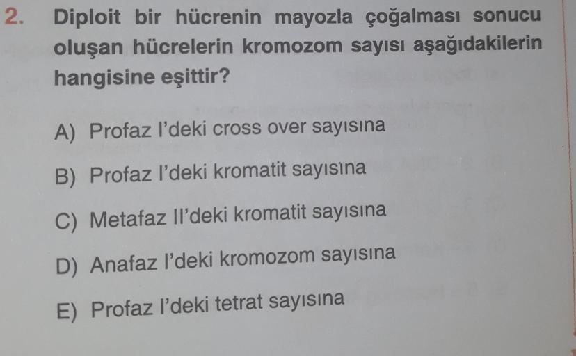 2.
Diploit bir hücrenin mayozla çoğalması sonucu
oluşan hücrelerin kromozom sayısı aşağıdakilerin
hangisine eşittir?
A) Profaz l'deki cross over sayısına
B) Profaz l'deki kromatit sayısına
C) Metafaz Il'deki kromatit sayısına
D) Anafaz l'deki kromozom sayı