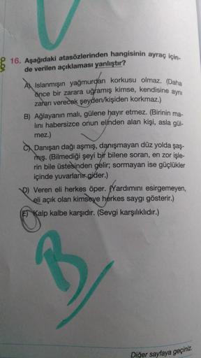 16. Aşağıdaki atasözlerinden hangisinin ayraç için-
de verilen açıklaması yanlıştır?
A Islanmışın yağmurdan korkusu olmaz. (Daha
önce bir zarara uğramış kimse, kendisine aynı
zararı verecek şeyden/kişiden korkmaz.)
B) Ağlayanın malı, gülene hayır etmez. (B