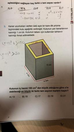 sağlayan kaç farklı x tam sayısı vardır?
B) 4
C)-5
D) 6
6x49-4x+12
eşitsizliğini
A) 3
7
-10x+21 < x-3
(x-1)²6) 150
7:41
X-11² >30
9. Kenar uzunlukları verilen üstü açık bir kare dik prizma
biçimindeki kutu aşağıda verilmiştir. Kutunun yan kenarlarının
kalınlığı 1 cm'dir. Kutunun tabanı için kullanılan tahtanın
kalınlığı ihmal edilmektedir.
x cm
cm
x²
11 cm
E) 7
-11×+24
3
6 cm-
x cm
Kutunun iç hacmi 150 cm³ den büyük olduğuna göre x'in
alabileceği en küçük iki farklı tam sayının toplamı kaçtır?
A) 13
B) 15
C) 17
D) 19
E) 21
3D YAYINLARI
