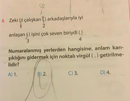 4. Zeki () çalışkan) arkadaşlarıyla iyi
?
2
anlaşan() işini çok seven biriydi ()
3
4
Numaralanmış yerlerden hangisine, anlam karı-
şıklığını gidermek için noktalı virgül (;) getirilme-
lidir?
A) 1.
B) 2.
C) 3.
D) 4.