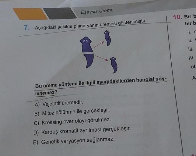 Eşeysiz Üreme
7. Aşağıdaki şekilde planaryanın üremesi gösterilmiştir.
Bu üreme yöntemi ile ilgili aşağıdakilerden hangisi söy-
lenemez?
A) Vejetatif üremedir.
B) Mitoz bölünme ile gerçekleşir.
C) Krossing over olayı görülmez.
D) Kardeş kromatit ayrılması