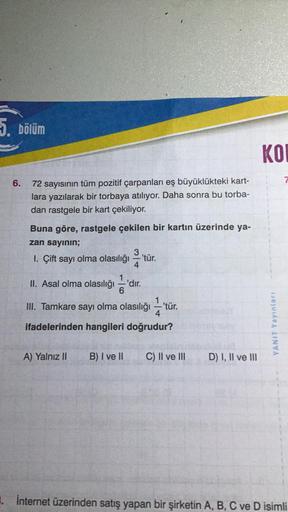 5. bölüm
6. 72 sayısının tüm pozitif çarpanları eş büyüklükteki kart-
lara yazılarak bir torbaya atılıyor. Daha sonra bu torba-
dan rastgele bir kart çekiliyor.
Buna göre, rastgele çekilen bir kartın üzerinde ya-
zan sayının;
1. Çift sayı olma olasılığı
II