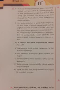 TURKÇE TESTI
TYT
27. 1. Hatalı zayıflama programlarının hemen hemen hep-
si düşük enerji içermektedir. Bu nedenle adı ne olur-
sa olsun bu programlarla doğal olarak hızlı bir vücut
ağırlığı kaybı oluşacaktır. Hızlı kilo vermek çok cazip
olarak görülür. Ancak oldukça önemli sakıncalarının
olduğu bilinmelidir.
II. Hızlı verilen kilolar hızlı bir şekilde fazlasıyla geri alı-
nır. Hızlı verilen kiloların çoğu kas kütlesidir. Aslında
yağ kütlesinin kaybı önemlidir ve esastır. Vücudumu-
zun mutlaka alması gereken minimum bir enerji vardır.
Bu enerjiyi almalıyız ki vücut çalışmamız aksamasın.
Hızlı kilo kayıpları için bu enerjinin altında bir enerji
almamız gerekir. Bu da metabolizmamızı olumsuz et-
kiler.
Bu iki parçayla ilgili olarak aşağıdakilerden hangisi
söylenebilir?
A) İkinci parçada, birinci parçada yapılan uyarı ile ilgili
açıklamalar yapılmıştır.
B) Aynı bilim dalına ait sorunlara çözüm önerileri sunul-
muştur.
C) Birbiriyle ilişkili kavramlar arasındaki farklar üzerinde
durulmuştur.
D) Sağlığı olumsuz etkileyen faktörler, bilimsel verilerle
ortaya konmuştur.
E) Sağlık açısından riskli olduğu bilinen durumlar yanlı
bir tutumla ele alınmıştır.
28. Aşağıdakilerin hangisinde altı çizili sözcükler, tür ba-
kımından aynıdır?
29.
30.