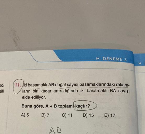 bol
gili
» DENEME 3
11. İki basamaklı AB doğal sayısı basamaklarındaki rakam-
ların biri kadar artırıldığında iki basamaklı BA sayısı
elde ediliyor.
Buna göre, A + B toplamı kaçtır?
A) 5
B) 7
C) 11
D) 15
AD
E) 17