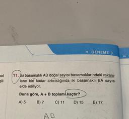 bol
gili
» DENEME 3
11. İki basamaklı AB doğal sayısı basamaklarındaki rakam-
ların biri kadar artırıldığında iki basamaklı BA sayısı
elde ediliyor.
Buna göre, A + B toplamı kaçtır?
A) 5
B) 7
C) 11
D) 15
AD
E) 17