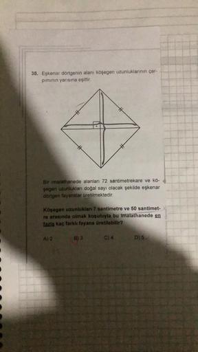 38. Eşkenar dörtgenin alanı köşegen uzunluklarının çar-
piminin yarısına eşittir.
Bir imalathanede alanları 72 santimetrekare ve kö-
şegen uzunlukları doğal sayı olacak şekilde eşkenar
dörtgen fayanslar üretilmektedir.
Köşegen uzunlukları 7 santimetre ve 5