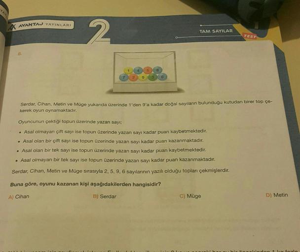 YAY
AVANTAJ YAYINLARI
8.
2
7
1
4
2 9 3 6
5
8
TAM SAYILAR
Serdar, Cihan, Metin ve Müge yukarıda üzerinde 1'den 9'a kadar doğal sayıların bulunduğu kutudan birer top çe-
kerek oyun oynamaktadır.
Oyuncunun çektiği topun üzerinde yazan sayı;
• Asal olmayan çif