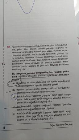 İ
G
Spa
A
A
5
12. Kaderimizi evvela genlerimiz, sonra da içine doğduğumuz
aile, şehir, ülke, ülkenin tarihsel geçmişi, coğrafya ve
toplumun benimsediği kültürel yapı yazar. Kültürel yapıyı
oluşturan unsurlar, her toplumda farklılıklar gösterir ve
bu unsurlar, toplumun düzenini sağlamaya hizmet eder.
Zaman içinde o düzenin bazı kuralları toplum tarafından
benimsenir, yazılı olmayan bir yasaya dönüşür. Hatta
zamanla yazılı yasalara da yön verir. Böylece bir düzen
kurulmuş olur.
----
Bu parçanın sonuna aşağıdakilerden hangisi getiri-
lirse "kültürün filtreleme işlevinin bulunduğu" sonucuna
ulaşılır?
NOS RENCON
PRESSAMPAATIA
A) Kendimizi iyi hissedebilmemiz için içinde yaşadığımız
kültürel değerlerle uyumlu olmamız gerekir
B) Kültürel yabancılaşma arttıkça aidiyet duygusunun
azalması ve mutsuzluk kaçınılmaz olur
C) Kültürümüzde yüceltilen duygular, bizim ideal duygu-
larımız hâline gelir ve bu duyguyu yaşama arzumuz,
önemli bir motivasyon kaynağı olur
D) Bu bakımdan kültürel değerleri yaşatan, yansıtan
sanat eserlerinin değeri çok büyüktür
E) Kültürümüzde yüceltilen duygular, bizim ideal duygu-
larımız hâline gelir ve bu duyguyu yaşama arzumuz,
önemli bir motivasyon kaynağı olur
Diğer Sayfaya Geçiniz.