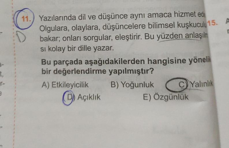 t,
r-
e
1
1
J
11.) Yazılarında dil ve düşünce aynı amaca hizmet ede
Olgulara, olaylara, düşüncelere bilimsel kuşkuculu 15. A
bakar; onları sorgular, eleştirir. Bu yüzden anlaşılm
si kolay bir dille yazar.
r
Bu parçada aşağıdakilerden hangisine yönelik
bir 